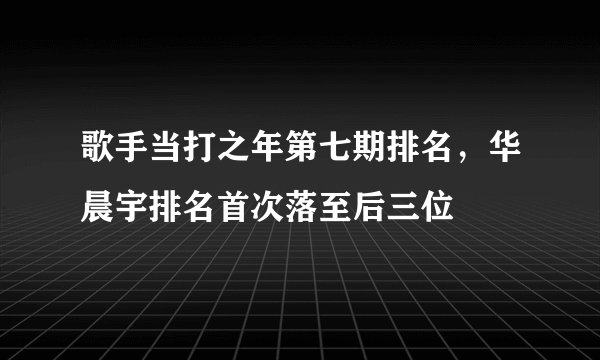 歌手当打之年第七期排名，华晨宇排名首次落至后三位