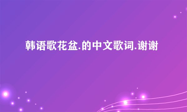 韩语歌花盆.的中文歌词.谢谢