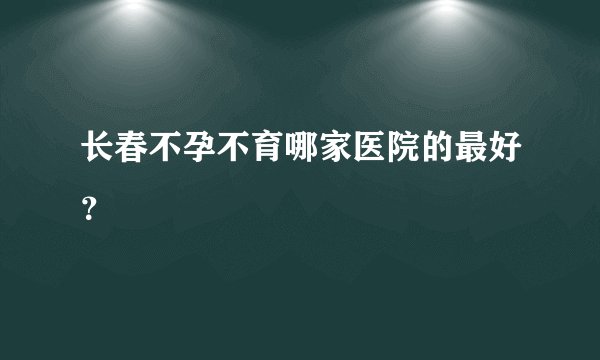 长春不孕不育哪家医院的最好？