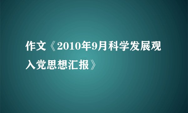 作文《2010年9月科学发展观入党思想汇报》