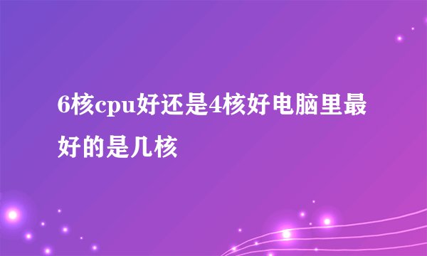 6核cpu好还是4核好电脑里最好的是几核