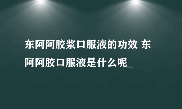 东阿阿胶浆口服液的功效 东阿阿胶口服液是什么呢_