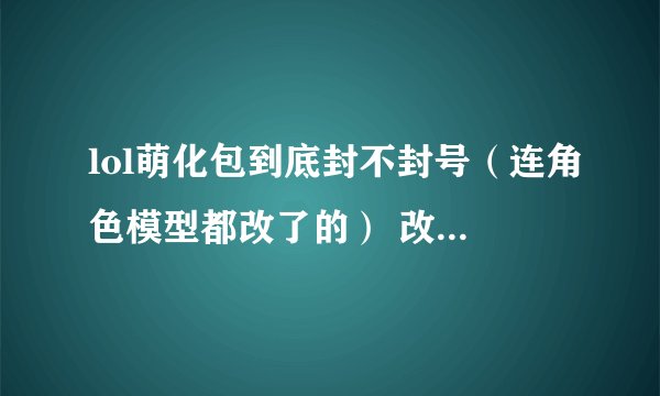 lol萌化包到底封不封号（连角色模型都改了的） 改了的话别人看你的角色是改过的还是没改的 或者是只