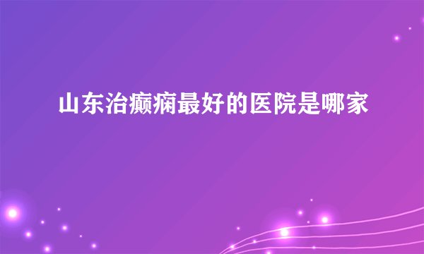 山东治癫痫最好的医院是哪家