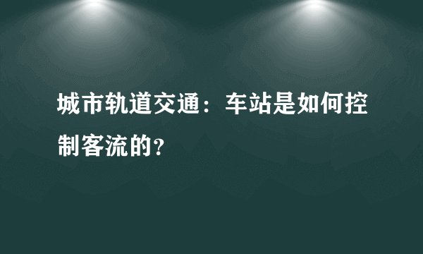 城市轨道交通:车站是如何控制客流的?