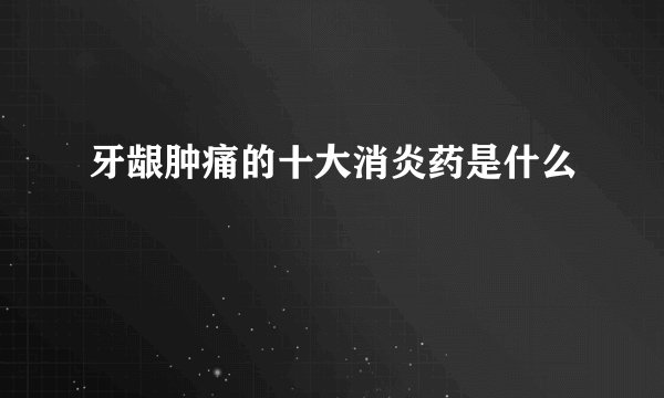 牙龈肿痛的十大消炎药是什么