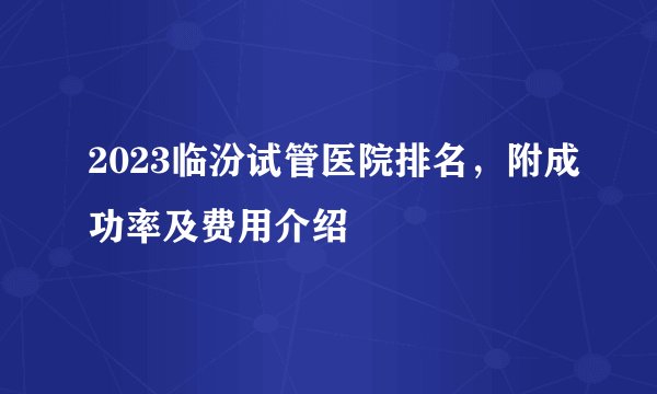 2023临汾试管医院排名，附成功率及费用介绍