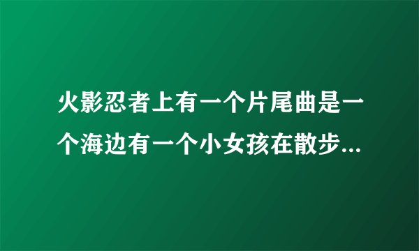 火影忍者上有一个片尾曲是一个海边有一个小女孩在散步的那个叫什么?