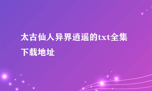 太古仙人异界逍遥的txt全集下载地址