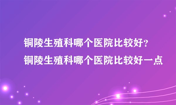 铜陵生殖科哪个医院比较好?铜陵生殖科哪个医院比较好一点