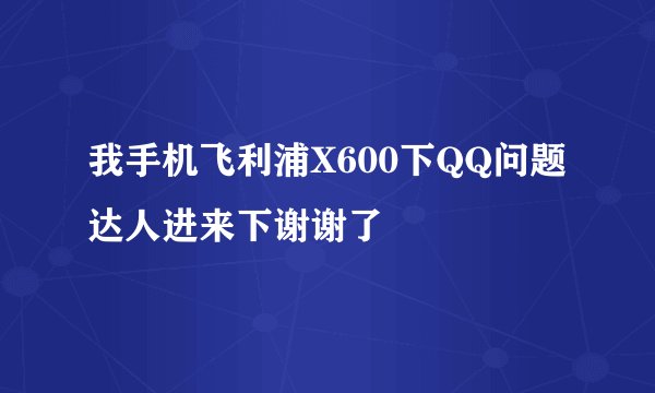 我手机飞利浦X600下QQ问题达人进来下谢谢了