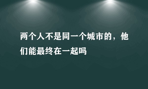 两个人不是同一个城市的，他们能最终在一起吗