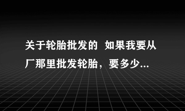 关于轮胎批发的  如果我要从厂那里批发轮胎，要多少件才能算是批发呢？