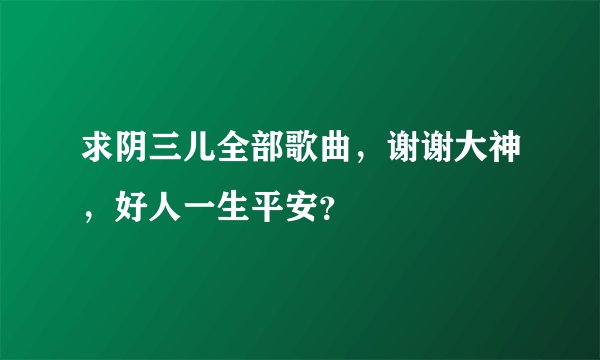 求阴三儿全部歌曲,谢谢大神,好人一生平安?