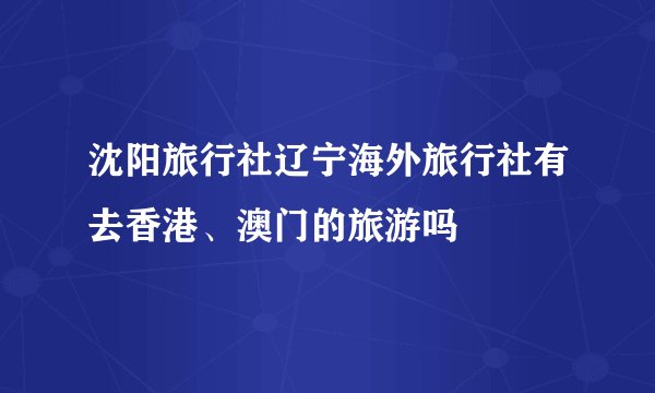 沈阳旅行社辽宁海外旅行社有去香港、澳门的旅游吗