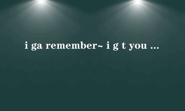 i ga remember~ i g t you 什么you 然后再重复 remember~ i g t… wo wo wo是
