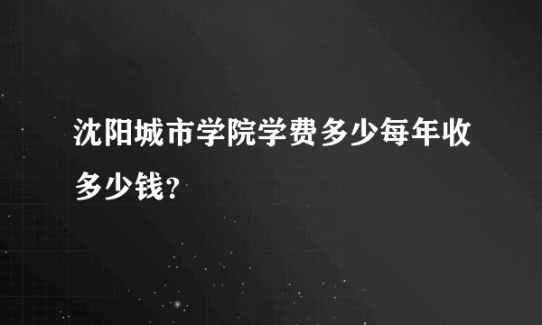 沈阳城市学院学费多少每年收多少钱？