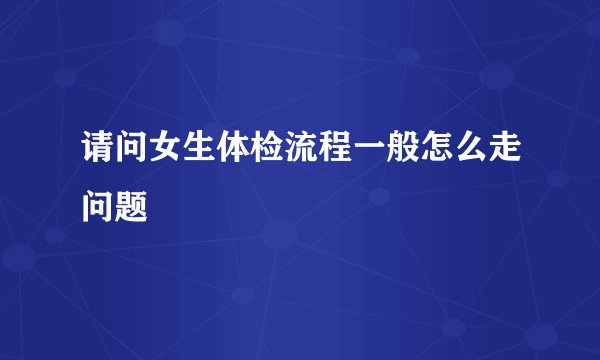请问女生体检流程一般怎么走问题