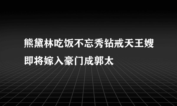 熊黛林吃饭不忘秀钻戒天王嫂即将嫁入豪门成郭太