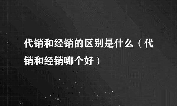 代销和经销的区别是什么（代销和经销哪个好）