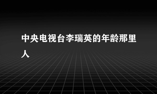 中央电视台李瑞英的年龄那里人
