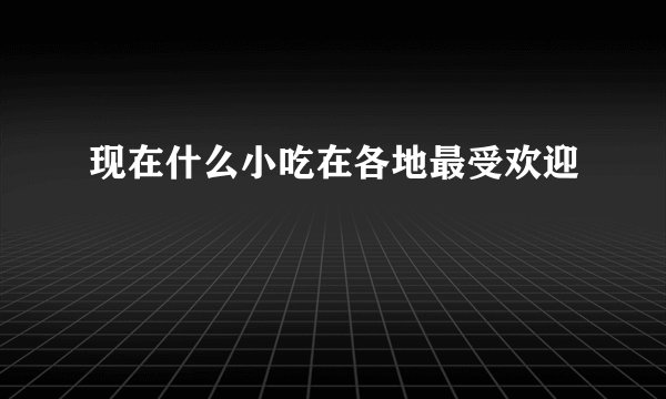 现在什么小吃在各地最受欢迎