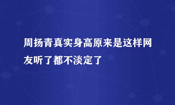周扬青真实身高原来是这样网友听了都不淡定了