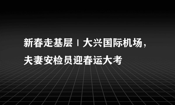新春走基层｜大兴国际机场，夫妻安检员迎春运大考