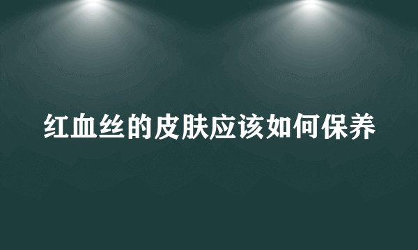 红血丝的皮肤应该如何保养