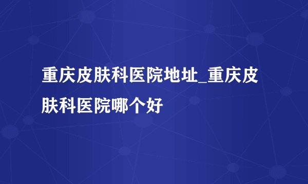 重庆皮肤科医院地址_重庆皮肤科医院哪个好