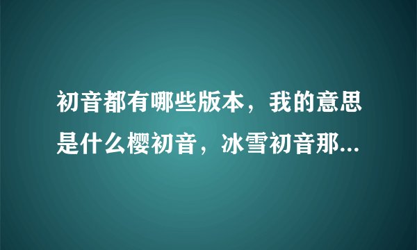 初音都有哪些版本，我的意思是什么樱初音，冰雪初音那种不一样的初音，要全部的，谢谢o(^_^)o