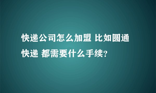 快递公司怎么加盟 比如圆通快递 都需要什么手续?