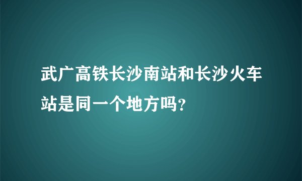 武广高铁长沙南站和长沙火车站是同一个地方吗？