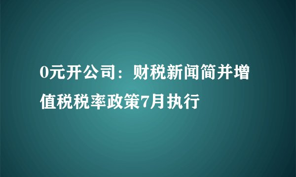 0元开公司：财税新闻简并增值税税率政策7月执行