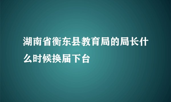 湖南省衡东县教育局的局长什么时候换届下台