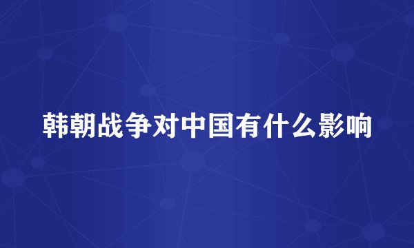 韩朝战争对中国有什么影响