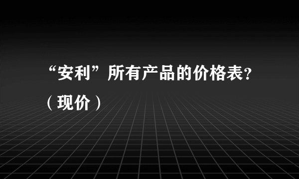 “安利”所有产品的价格表？（现价）