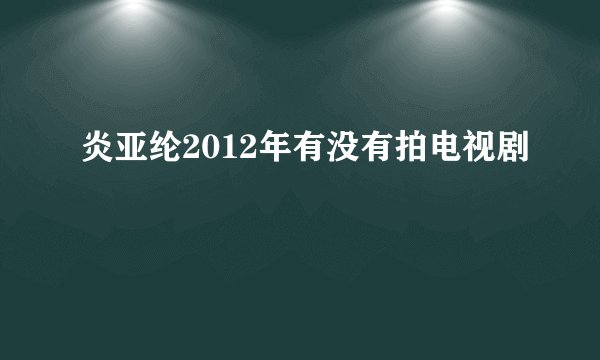 炎亚纶2012年有没有拍电视剧