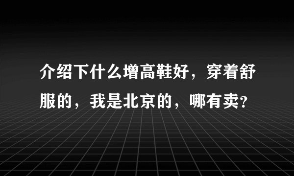 介绍下什么增高鞋好，穿着舒服的，我是北京的，哪有卖？