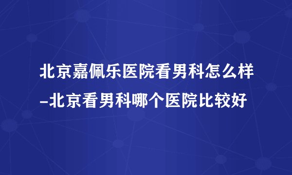 北京嘉佩乐医院看男科怎么样-北京看男科哪个医院比较好