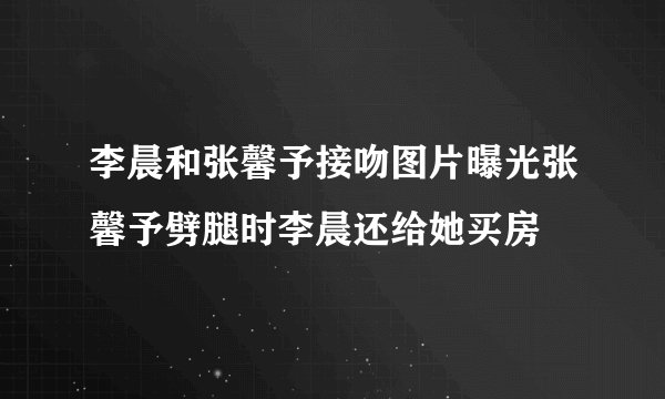 李晨和张馨予接吻图片曝光张馨予劈腿时李晨还给她买房