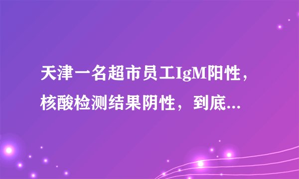 天津一名超市员工IgM阳性，核酸检测结果阴性，到底怎么回事？有传染性吗？专家权威解答