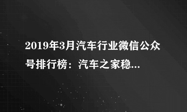 2019年3月汽车行业微信公众号排行榜：汽车之家稳居第一（附排名）