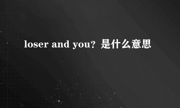 loser and you？是什么意思