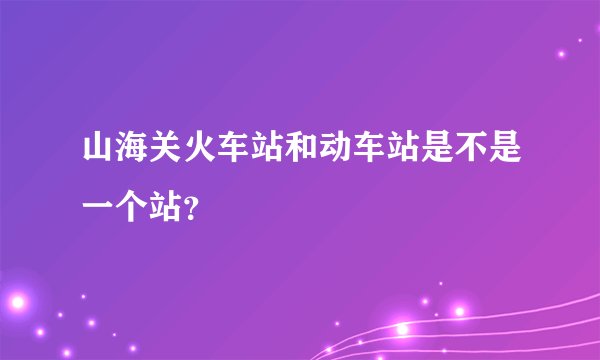 山海关火车站和动车站是不是一个站？