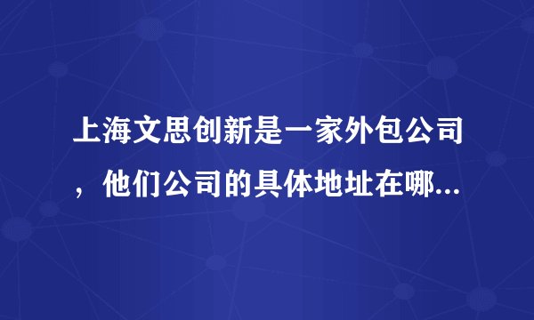 上海文思创新是一家外包公司，他们公司的具体地址在哪里？为什么网上那么多，请知情者帮小妹大幅一下。谢