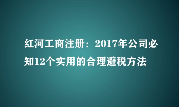 红河工商注册:2017年公司必知12个实用的合理避税方法