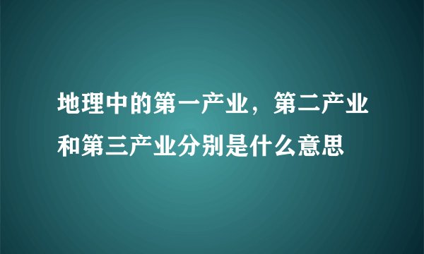 地理中的第一产业，第二产业和第三产业分别是什么意思
