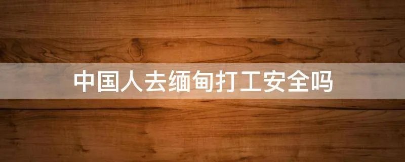 中国人去缅甸打工安全吗