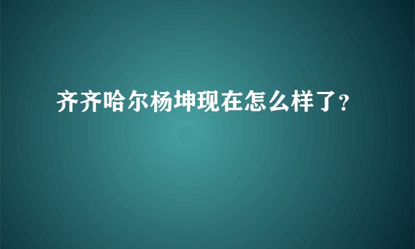 齐齐哈尔杨坤现在怎么样了？